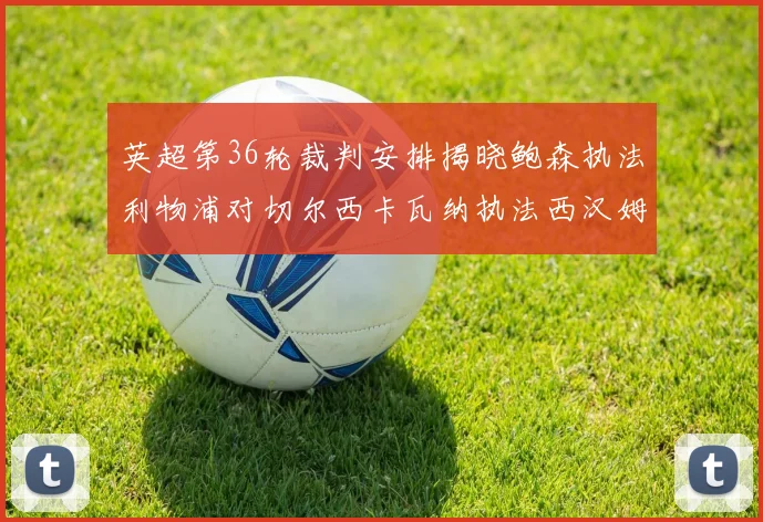 英超第36轮裁判安排揭晓鲍森执法利物浦对切尔西卡瓦纳执法西汉姆对阿森纳