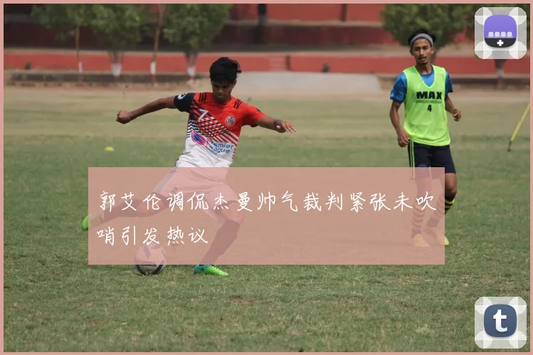 郭艾伦调侃杰曼帅气裁判紧张未吹哨引发热议