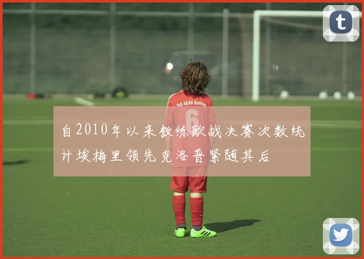 自2010年以来教练欧战决赛次数统计埃梅里领先克洛普紧随其后