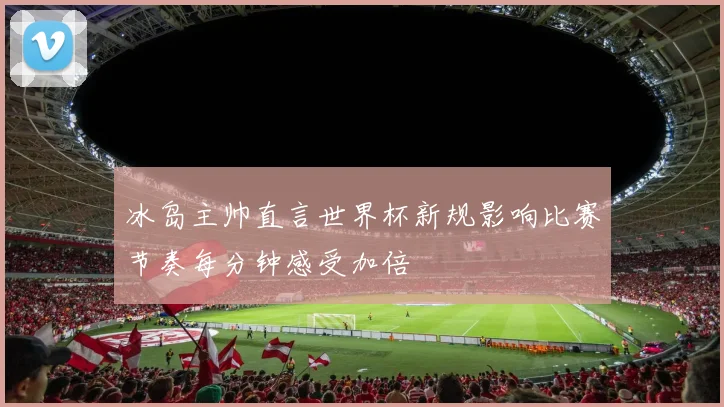 冰岛主帅直言世界杯新规影响比赛节奏每分钟感受加倍